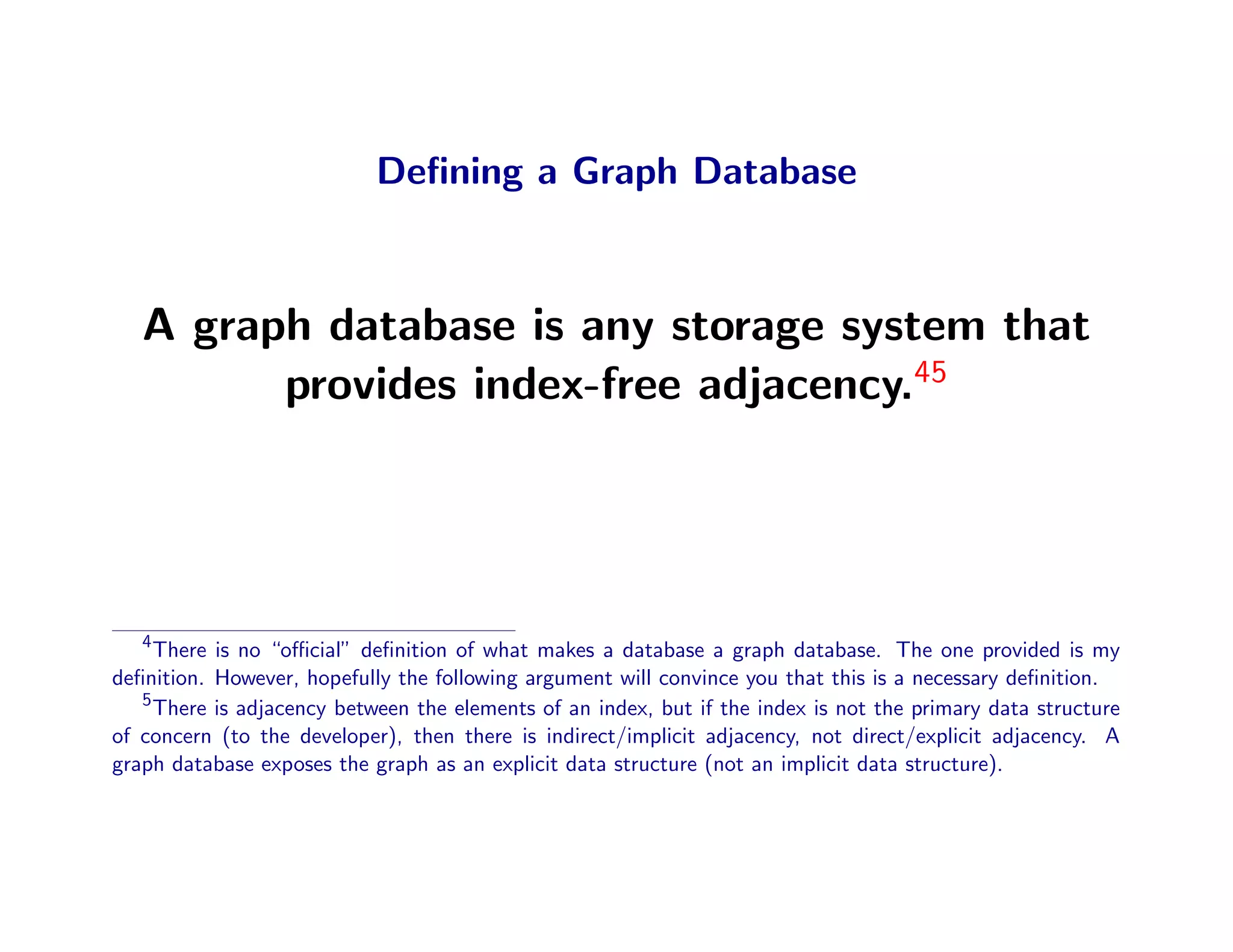 Deﬁning a Graph Database



   A graph database is any storage system that
         provides index-free adjacency.45




   4
     There is no “oﬃcial” deﬁnition of what makes a database a graph database. The one provided is my
deﬁnition. However, hopefully the following argument will convince you that this is a necessary deﬁnition.
   5
     There is adjacency between the elements of an index, but if the index is not the primary data structure
of concern (to the developer), then there is indirect/implicit adjacency, not direct/explicit adjacency. A
graph database exposes the graph as an explicit data structure (not an implicit data structure).
 