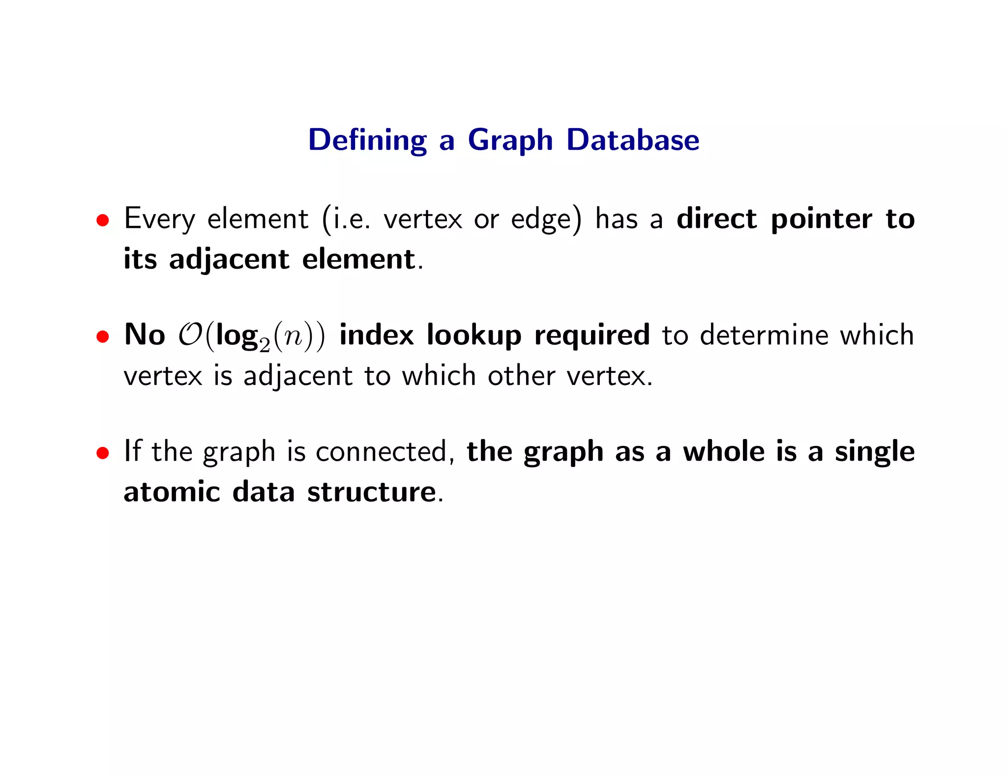 Deﬁning a Graph Database

• Every element (i.e. vertex or edge) has a direct pointer to
  its adjacent element.

• No O(log2(n)) index lookup required to determine which
  vertex is adjacent to which other vertex.

• If the graph is connected, the graph as a whole is a single
  atomic data structure.
 