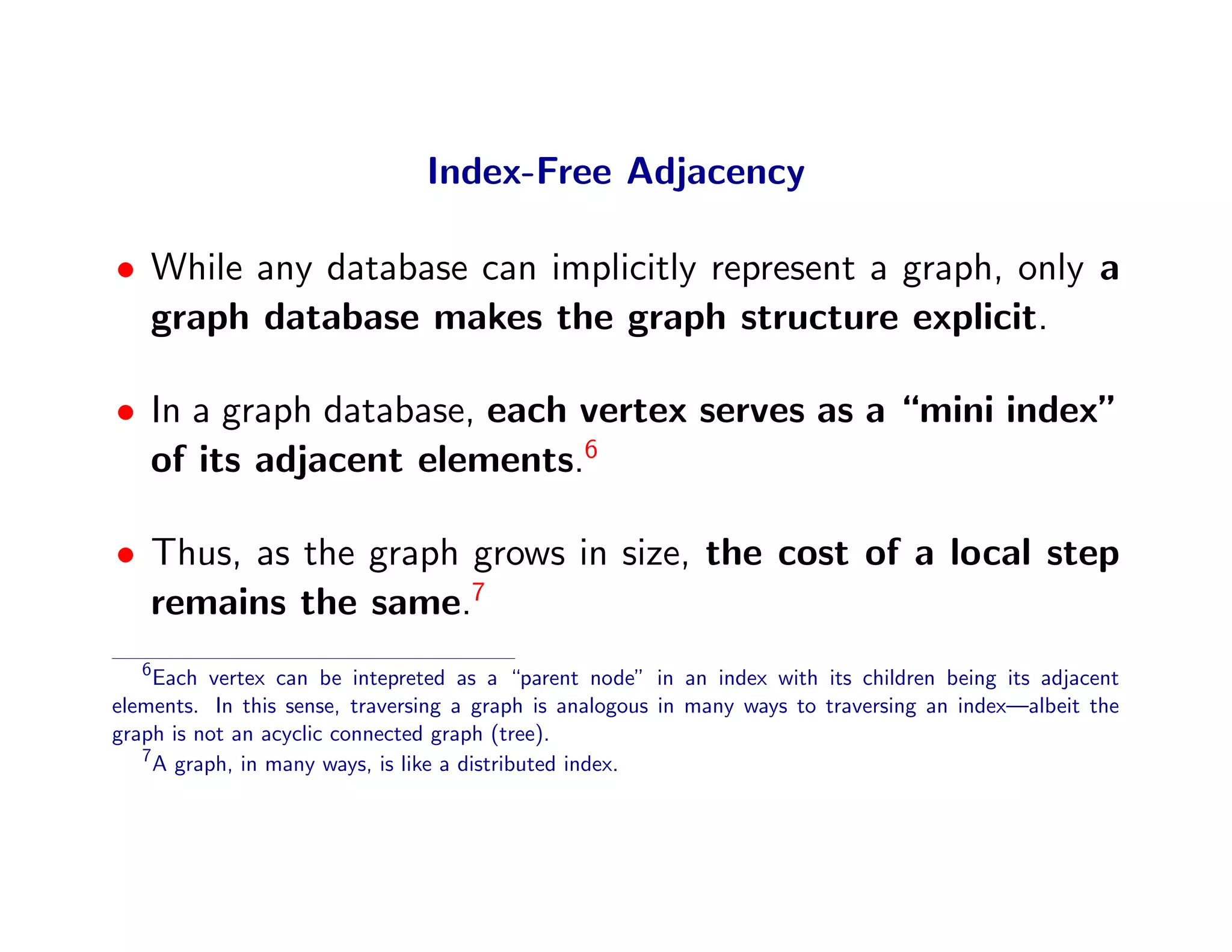 Index-Free Adjacency

• While any database can implicitly represent a graph, only a
  graph database makes the graph structure explicit.

• In a graph database, each vertex serves as a “mini index”
  of its adjacent elements.6

• Thus, as the graph grows in size, the cost of a local step
  remains the same.7
   6
     Each vertex can be intepreted as a “parent node” in an index with its children being its adjacent
elements. In this sense, traversing a graph is analogous in many ways to traversing an index—albeit the
graph is not an acyclic connected graph (tree).
   7
     A graph, in many ways, is like a distributed index.
 