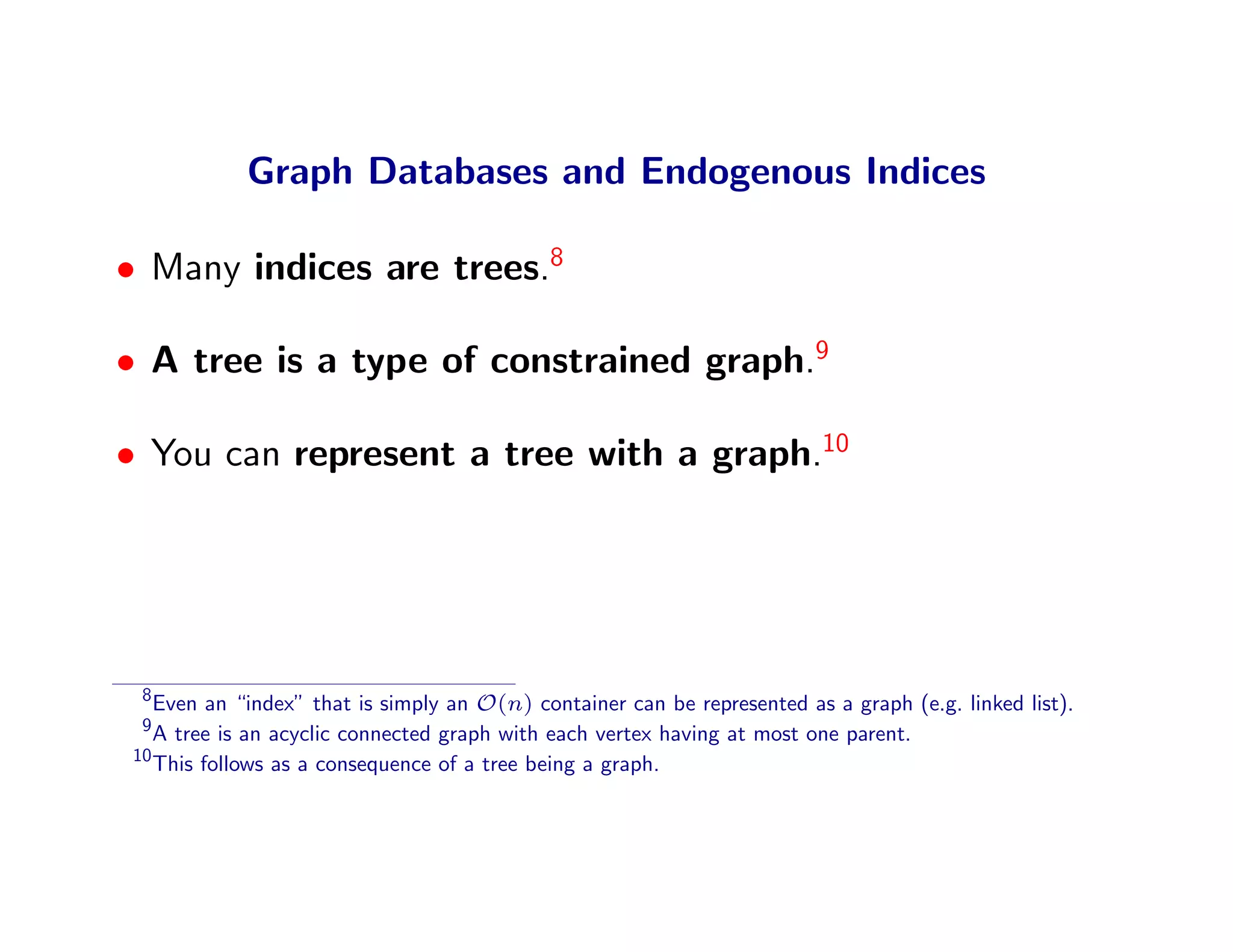 Graph Databases and Endogenous Indices

• Many indices are trees.8

• A tree is a type of constrained graph.9

• You can represent a tree with a graph.10




 8
   Even an “index” that is simply an O(n) container can be represented as a graph (e.g. linked list).
 9
   A tree is an acyclic connected graph with each vertex having at most one parent.
10
   This follows as a consequence of a tree being a graph.
 