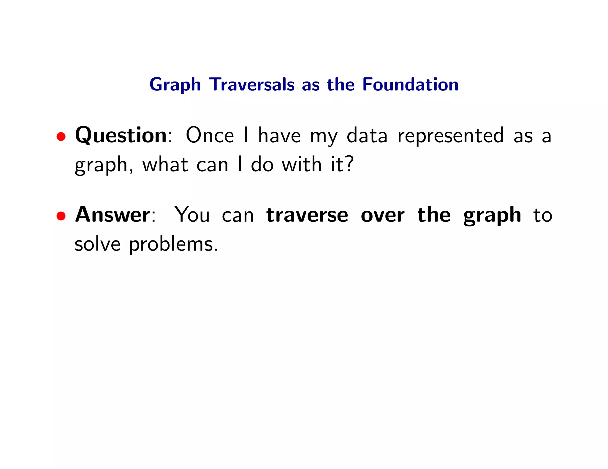 Graph Traversals as the Foundation

• Question: Once I have my data represented as a
  graph, what can I do with it?

• Answer: You can traverse over the graph to
  solve problems.
 