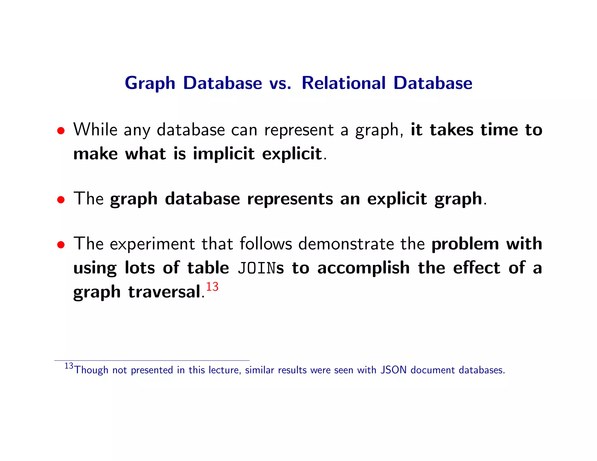 Graph Database vs. Relational Database

• While any database can represent a graph, it takes time to
  make what is implicit explicit.

• The graph database represents an explicit graph.

• The experiment that follows demonstrate the problem with
  using lots of table JOINs to accomplish the eﬀect of a
  graph traversal.13


 13
      Though not presented in this lecture, similar results were seen with JSON document databases.
 
