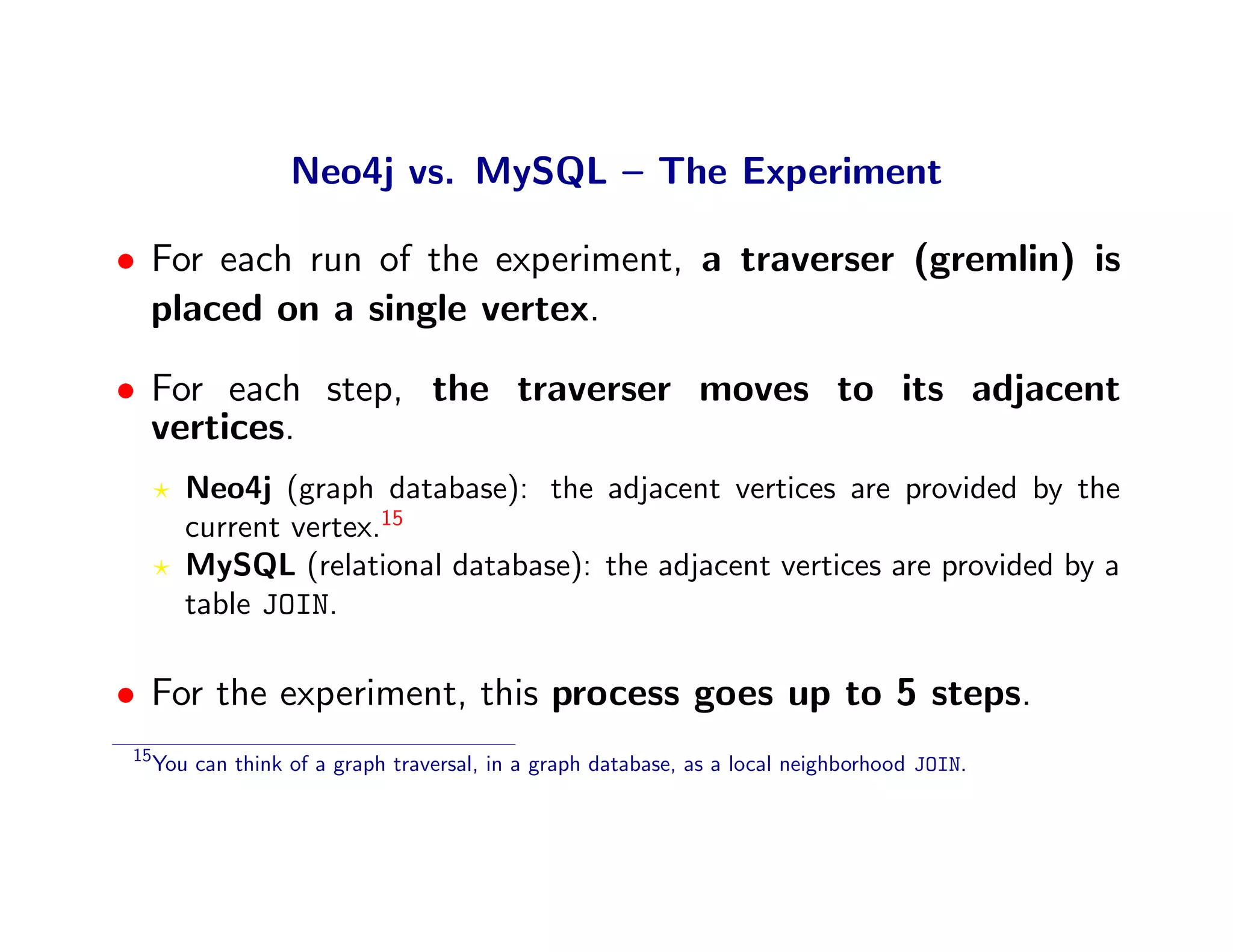 Neo4j vs. MySQL – The Experiment

• For each run of the experiment, a traverser (gremlin) is
  placed on a single vertex.

• For each step, the traverser moves to its adjacent
  vertices.
        Neo4j (graph database): the adjacent vertices are provided by the
        current vertex.15
        MySQL (relational database): the adjacent vertices are provided by a
        table JOIN.

• For the experiment, this process goes up to 5 steps.
15
     You can think of a graph traversal, in a graph database, as a local neighborhood JOIN.
 