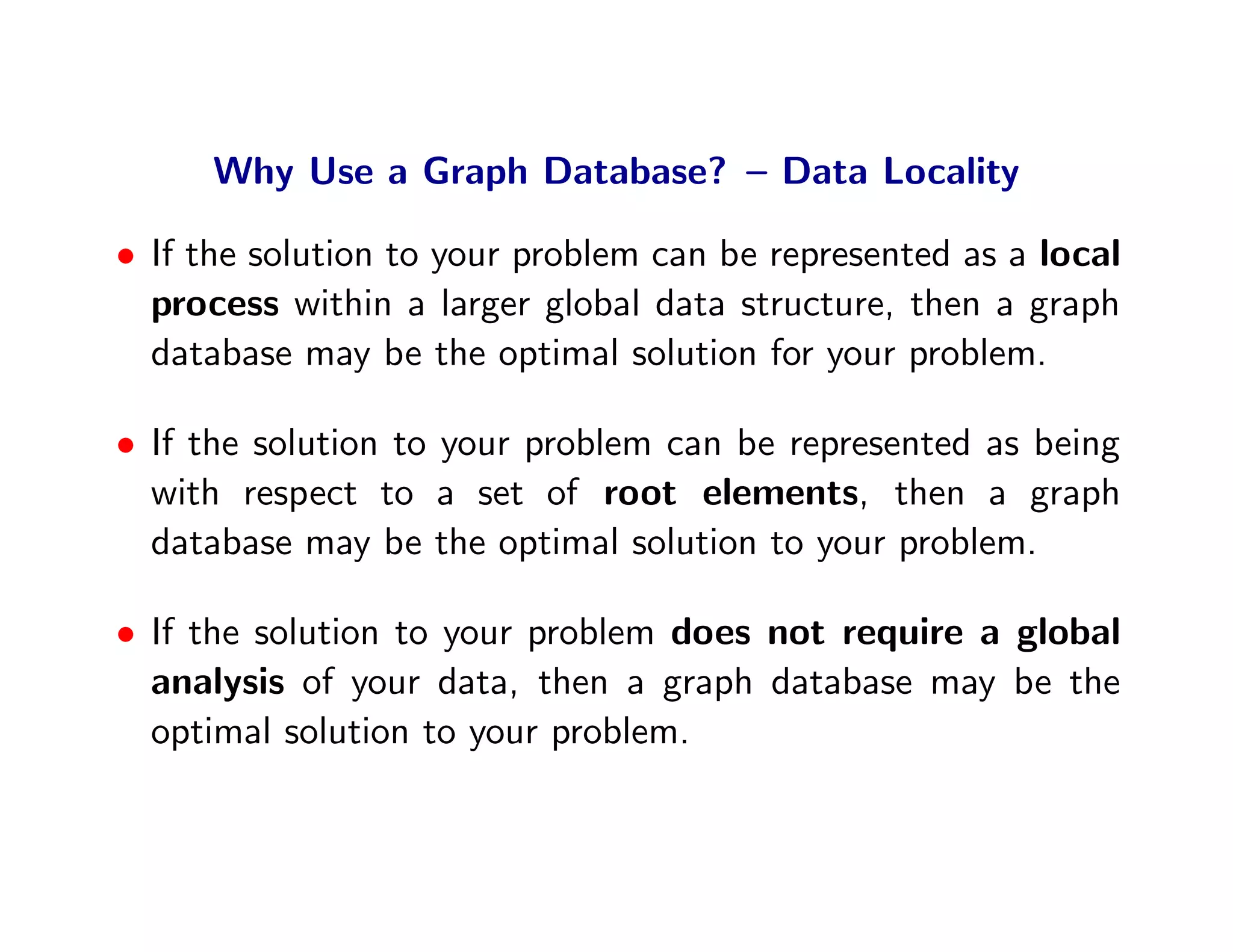 Why Use a Graph Database? – Data Locality

• If the solution to your problem can be represented as a local
  process within a larger global data structure, then a graph
  database may be the optimal solution for your problem.

• If the solution to your problem can be represented as being
  with respect to a set of root elements, then a graph
  database may be the optimal solution to your problem.

• If the solution to your problem does not require a global
  analysis of your data, then a graph database may be the
  optimal solution to your problem.
 