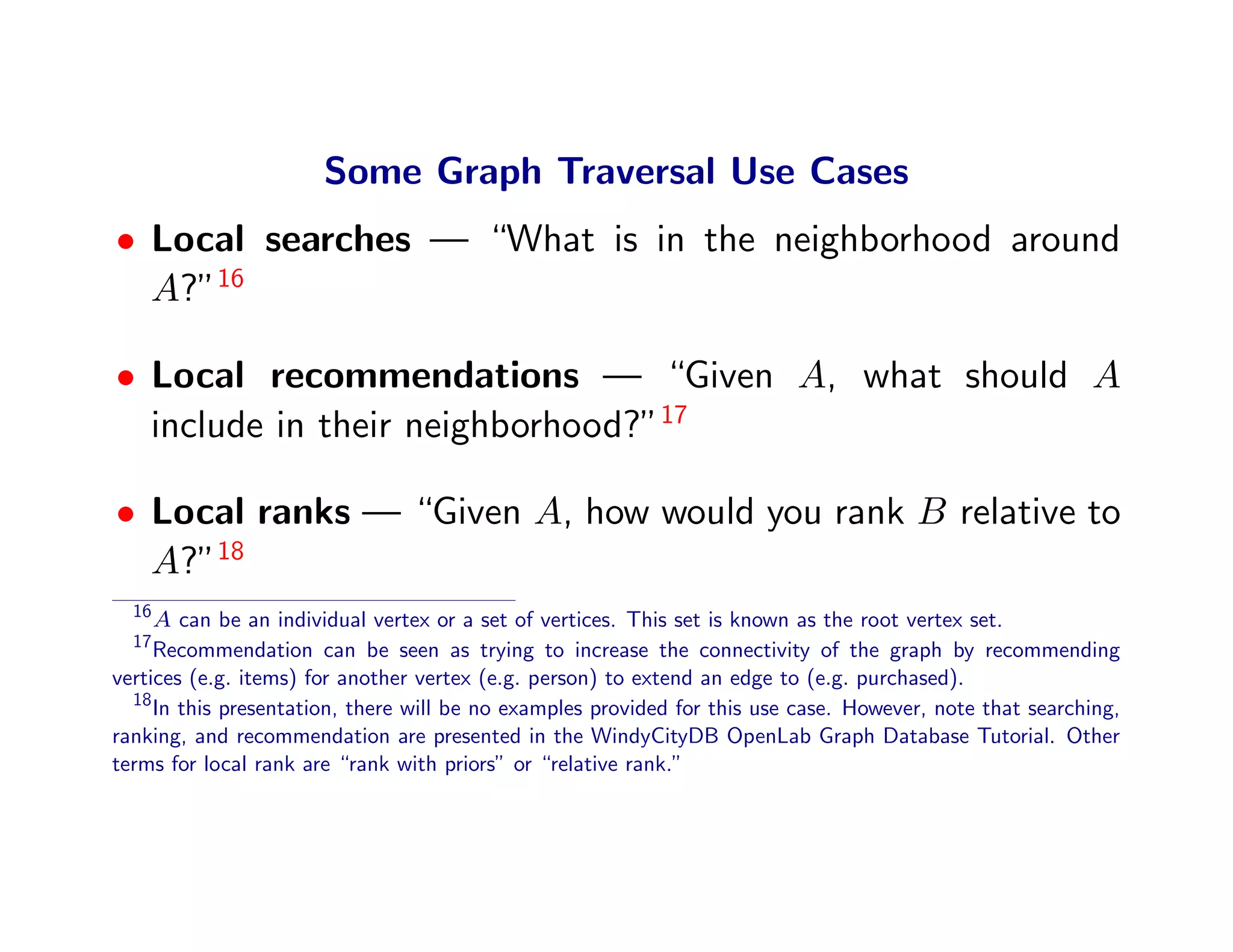 Some Graph Traversal Use Cases
• Local searches — “What is in the neighborhood around
  A?”16

• Local recommendations — “Given A, what should A
  include in their neighborhood?”17

• Local ranks — “Given A, how would you rank B relative to
  A?”18
  16
     A can be an individual vertex or a set of vertices. This set is known as the root vertex set.
  17
     Recommendation can be seen as trying to increase the connectivity of the graph by recommending
vertices (e.g. items) for another vertex (e.g. person) to extend an edge to (e.g. purchased).
  18
     In this presentation, there will be no examples provided for this use case. However, note that searching,
ranking, and recommendation are presented in the WindyCityDB OpenLab Graph Database Tutorial. Other
terms for local rank are “rank with priors” or “relative rank.”
 