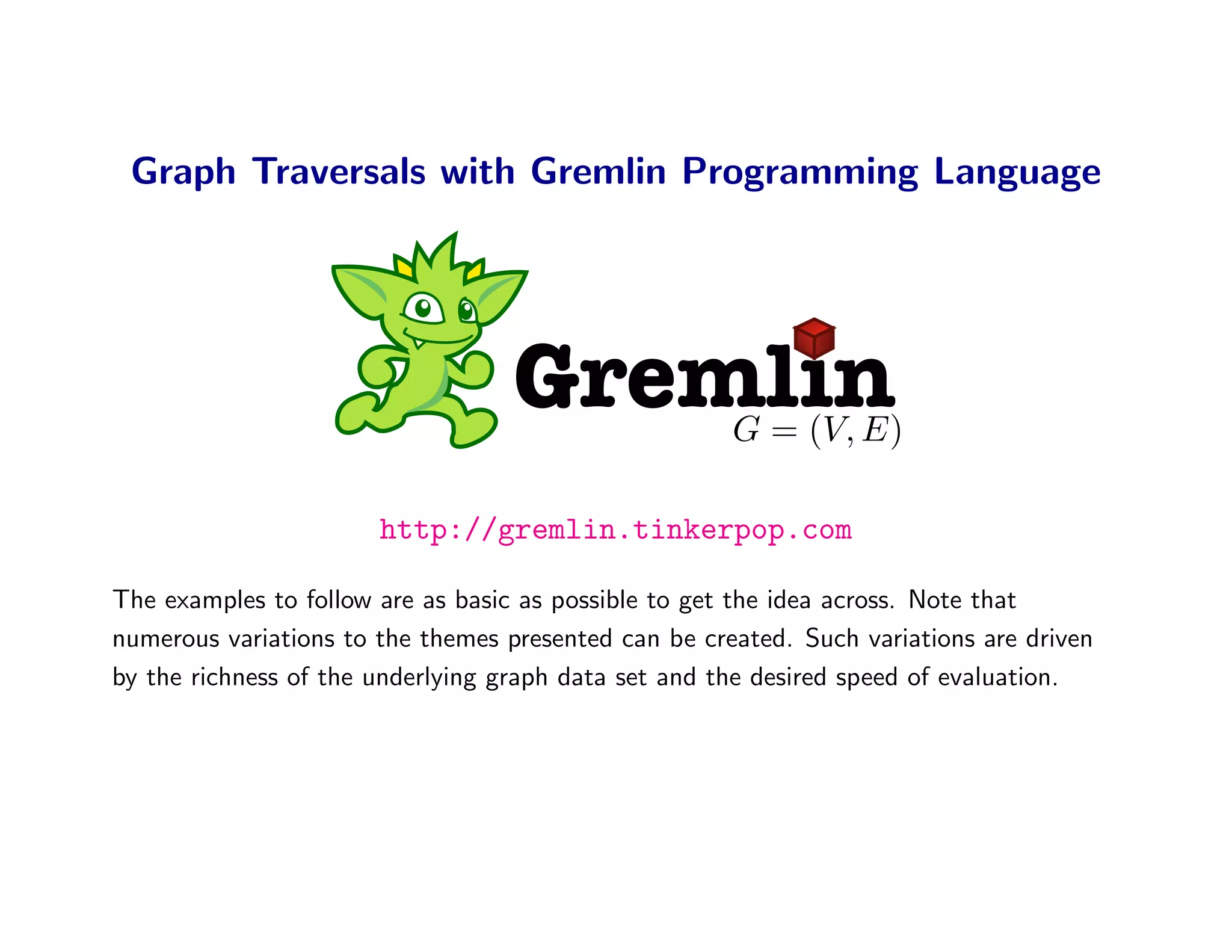 Graph Traversals with Gremlin Programming Language




                                   Gremlin            G = (V, E)

                       http://gremlin.tinkerpop.com

The examples to follow are as basic as possible to get the idea across. Note that
numerous variations to the themes presented can be created. Such variations are driven
by the richness of the underlying graph data set and the desired speed of evaluation.
 