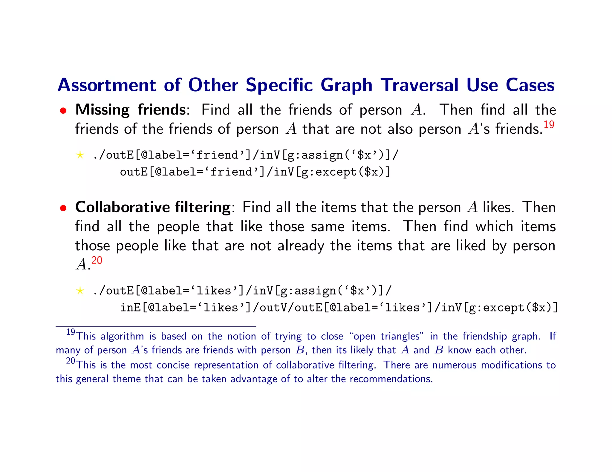 Assortment of Other Speciﬁc Graph Traversal Use Cases
• Missing friends: Find all the friends of person A. Then ﬁnd all the
  friends of the friends of person A that are not also person A’s friends.19
       ./outE[@label=‘friend’]/inV[g:assign(‘$x’)]/
           outE[@label=‘friend’]/inV[g:except($x)]

• Collaborative ﬁltering: Find all the items that the person A likes. Then
  ﬁnd all the people that like those same items. Then ﬁnd which items
  those people like that are not already the items that are liked by person
  A.20
       ./outE[@label=‘likes’]/inV[g:assign(‘$x’)]/
           inE[@label=‘likes’]/outV/outE[@label=‘likes’]/inV[g:except($x)]
  19
     This algorithm is based on the notion of trying to close “open triangles” in the friendship graph. If
many of person A’s friends are friends with person B , then its likely that A and B know each other.
  20
     This is the most concise representation of collaborative ﬁltering. There are numerous modiﬁcations to
this general theme that can be taken advantage of to alter the recommendations.
 