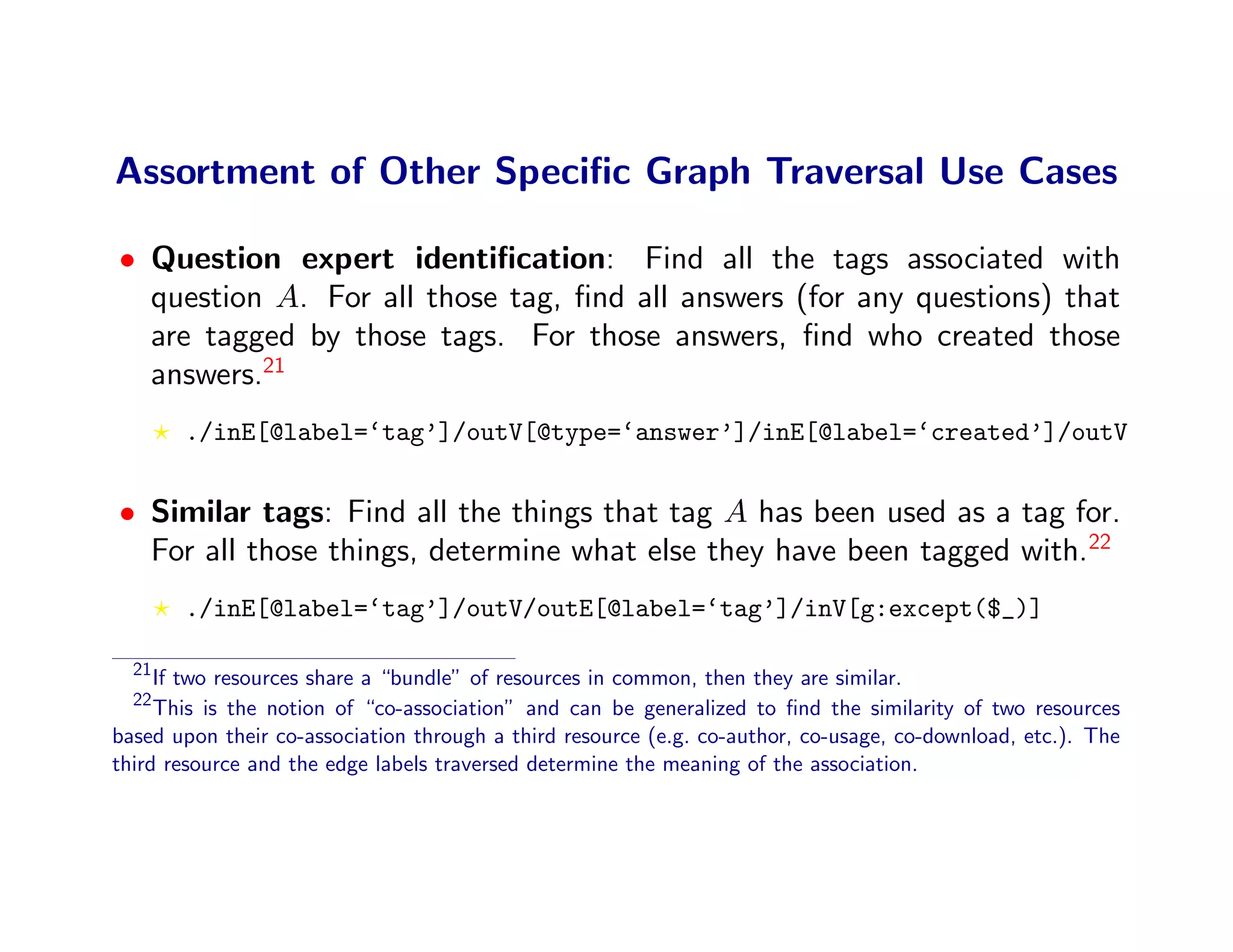 Assortment of Other Speciﬁc Graph Traversal Use Cases

• Question expert identiﬁcation: Find all the tags associated with
  question A. For all those tag, ﬁnd all answers (for any questions) that
  are tagged by those tags. For those answers, ﬁnd who created those
  answers.21
       ./inE[@label=‘tag’]/outV[@type=‘answer’]/inE[@label=‘created’]/outV


• Similar tags: Find all the things that tag A has been used as a tag for.
  For all those things, determine what else they have been tagged with.22
       ./inE[@label=‘tag’]/outV/outE[@label=‘tag’]/inV[g:except($_)]

  21
     If two resources share a “bundle” of resources in common, then they are similar.
  22
     This is the notion of “co-association” and can be generalized to ﬁnd the similarity of two resources
based upon their co-association through a third resource (e.g. co-author, co-usage, co-download, etc.). The
third resource and the edge labels traversed determine the meaning of the association.
 