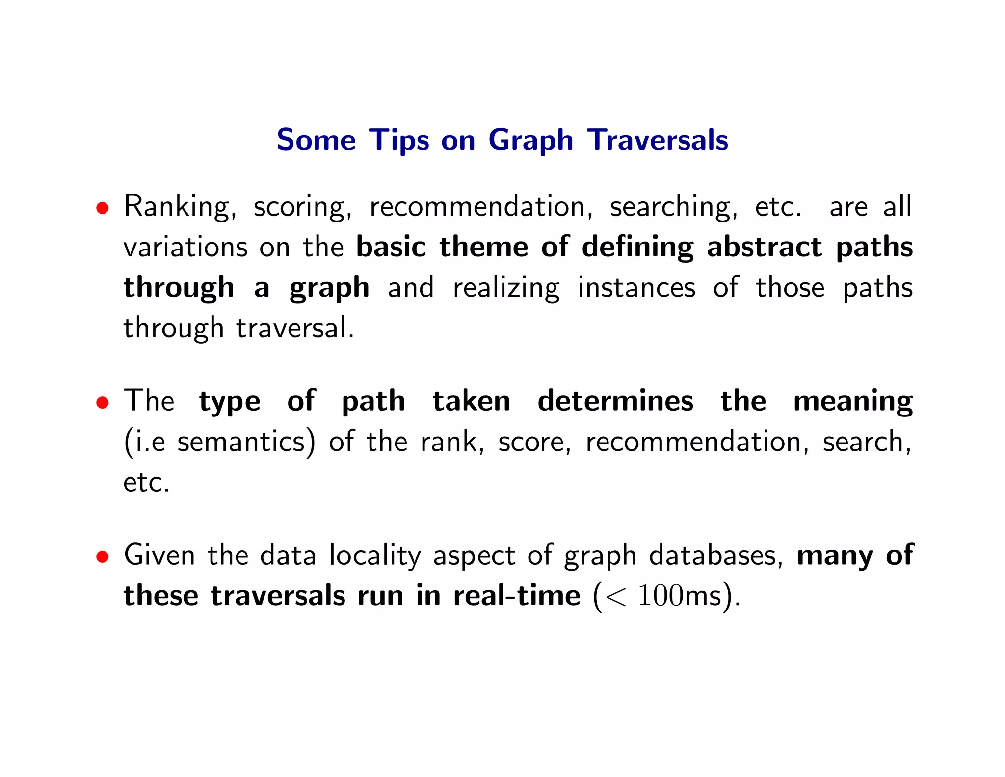 Some Tips on Graph Traversals

• Ranking, scoring, recommendation, searching, etc. are all
  variations on the basic theme of deﬁning abstract paths
  through a graph and realizing instances of those paths
  through traversal.

• The type of path taken determines the meaning
  (i.e semantics) of the rank, score, recommendation, search,
  etc.

• Given the data locality aspect of graph databases, many of
  these traversals run in real-time (< 100ms).
 