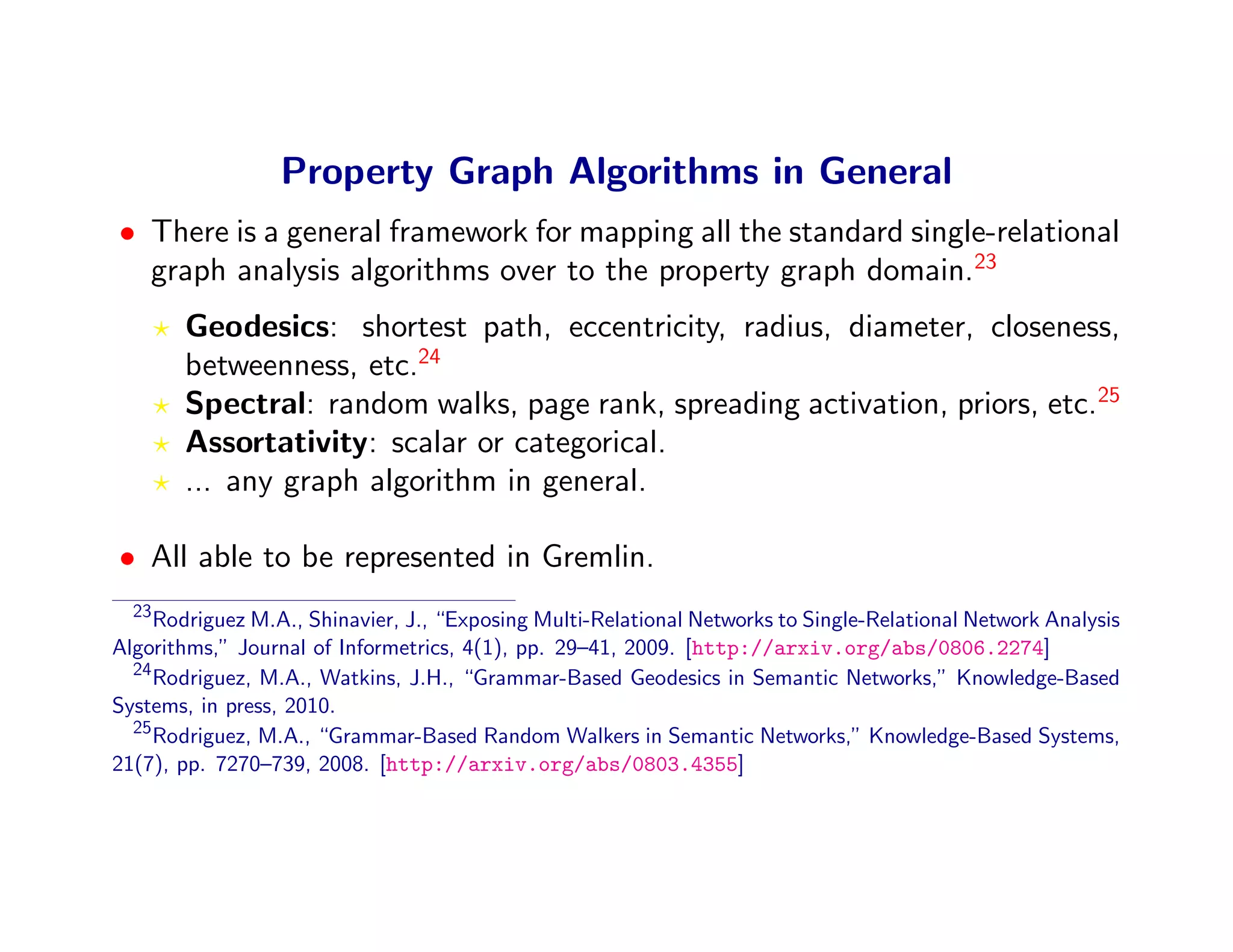 Property Graph Algorithms in General
• There is a general framework for mapping all the standard single-relational
  graph analysis algorithms over to the property graph domain.23
       Geodesics: shortest path, eccentricity, radius, diameter, closeness,
       betweenness, etc.24
       Spectral: random walks, page rank, spreading activation, priors, etc.25
       Assortativity: scalar or categorical.
       ... any graph algorithm in general.

• All able to be represented in Gremlin.
  23
     Rodriguez M.A., Shinavier, J., “Exposing Multi-Relational Networks to Single-Relational Network Analysis
Algorithms,” Journal of Informetrics, 4(1), pp. 29–41, 2009. [http://arxiv.org/abs/0806.2274]
  24
     Rodriguez, M.A., Watkins, J.H., “Grammar-Based Geodesics in Semantic Networks,” Knowledge-Based
Systems, in press, 2010.
  25
     Rodriguez, M.A., “Grammar-Based Random Walkers in Semantic Networks,” Knowledge-Based Systems,
21(7), pp. 7270–739, 2008. [http://arxiv.org/abs/0803.4355]
 