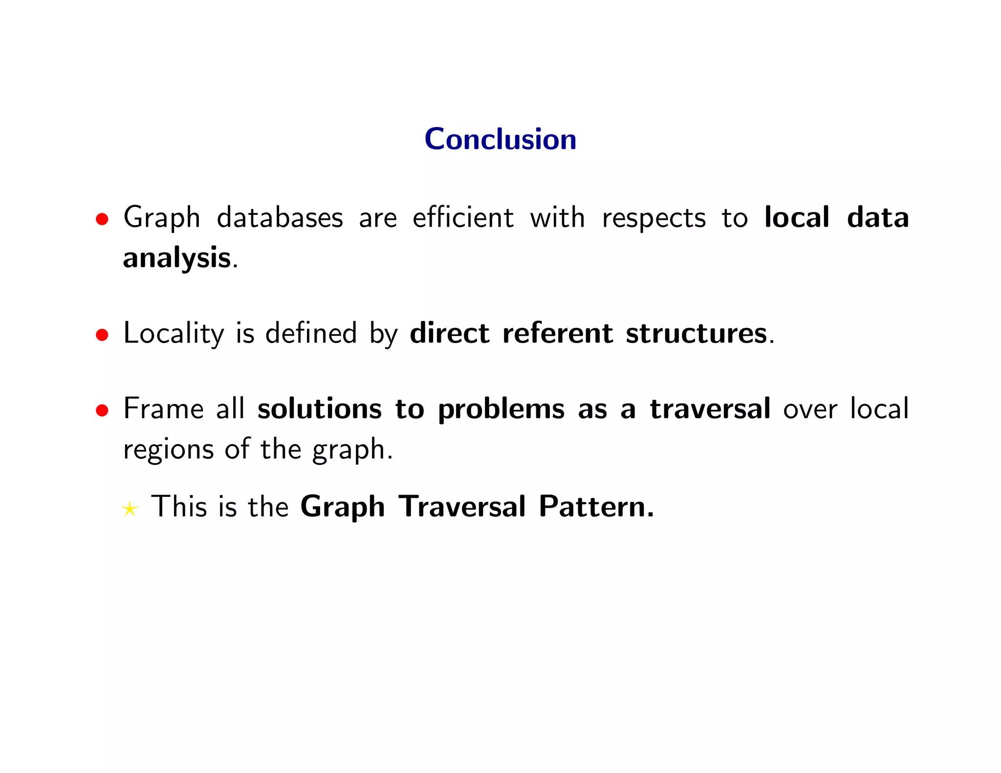 Conclusion

• Graph databases are eﬃcient with respects to local data
  analysis.

• Locality is deﬁned by direct referent structures.

• Frame all solutions to problems as a traversal over local
  regions of the graph.
    This is the Graph Traversal Pattern.
 