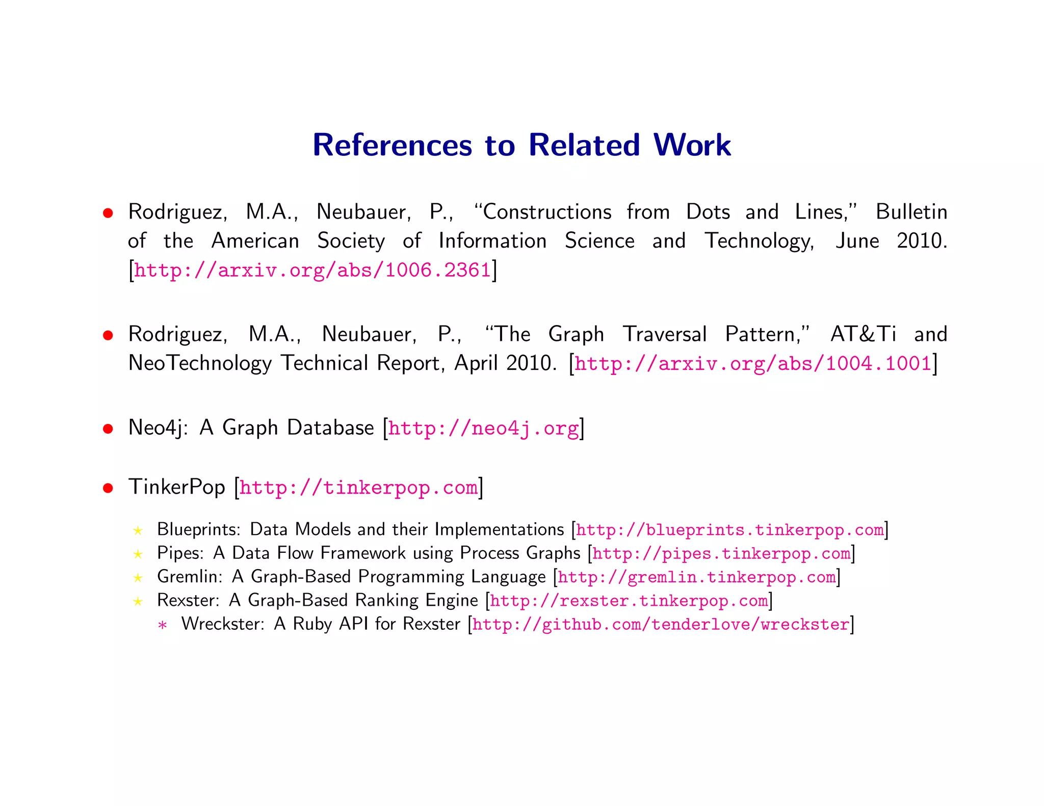 References to Related Work
• Rodriguez, M.A., Neubauer, P., “Constructions from Dots and Lines,” Bulletin
  of the American Society of Information Science and Technology, June 2010.
  [http://arxiv.org/abs/1006.2361]

• Rodriguez, M.A., Neubauer, P., “The Graph Traversal Pattern,” AT&Ti and
  NeoTechnology Technical Report, April 2010. [http://arxiv.org/abs/1004.1001]

• Neo4j: A Graph Database [http://neo4j.org]

• TinkerPop [http://tinkerpop.com]
     Blueprints: Data Models and their Implementations [http://blueprints.tinkerpop.com]
     Pipes: A Data Flow Framework using Process Graphs [http://pipes.tinkerpop.com]
     Gremlin: A Graph-Based Programming Language [http://gremlin.tinkerpop.com]
     Rexster: A Graph-Based Ranking Engine [http://rexster.tinkerpop.com]
     ∗ Wreckster: A Ruby API for Rexster [http://github.com/tenderlove/wreckster]
 