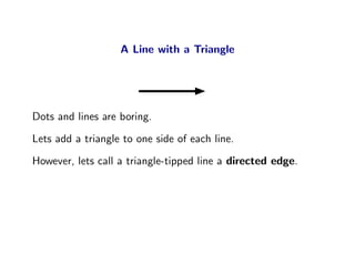 A Line with a Triangle




Dots and lines are boring.
Lets add a triangle to one side of each line.
However, lets call a triangle-tipped line a directed edge.
 