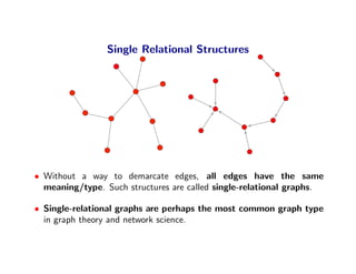 Single Relational Structures




• Without a way to demarcate edges, all edges have the same
  meaning/type. Such structures are called single-relational graphs.

• Single-relational graphs are perhaps the most common graph type
  in graph theory and network science.
 