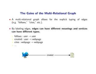 The Gains of the Multi-Relational Graph
• A multi-relational graph allows for the explicit typing of edges
  (e.g. “follows,” “cites,” etc.).

• By labeling edges, edges can have diﬀerent meanings and vertices
  can have diﬀerent types.
    follows : user → user
    created : user → webpage
    cites : webpage → webpage
    ...


                                created
 