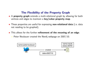 The Flexibility of the Property Graph
• A property graph extends a multi-relational graph by allowing for both
  vertices and edges to maintain a key/value property map.

• These properties are useful for expressing non-relational data (i.e. data
  not needing to be graphed).

• This allows for the further reﬁnement of the meaning of an edge.
    Peter Neubauer created the Neo4j webpage on 2007/10.

                                                      name=neo4j
         name=peterneubauer
                                                      views=56781

                                     created
                                  date=2007/10
 