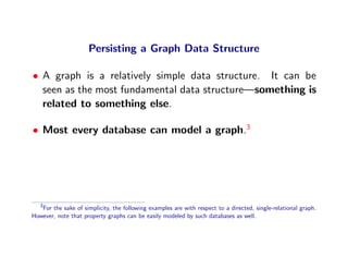 Persisting a Graph Data Structure

• A graph is a relatively simple data structure. It can be
  seen as the most fundamental data structure—something is
  related to something else.

• Most every database can model a graph.3




   3
   For the sake of simplicity, the following examples are with respect to a directed, single-relational graph.
However, note that property graphs can be easily modeled by such databases as well.
 