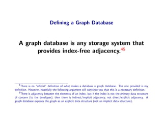 Deﬁning a Graph Database



   A graph database is any storage system that
         provides index-free adjacency.45




   4
     There is no “oﬃcial” deﬁnition of what makes a database a graph database. The one provided is my
deﬁnition. However, hopefully the following argument will convince you that this is a necessary deﬁnition.
   5
     There is adjacency between the elements of an index, but if the index is not the primary data structure
of concern (to the developer), then there is indirect/implicit adjacency, not direct/explicit adjacency. A
graph database exposes the graph as an explicit data structure (not an implicit data structure).
 