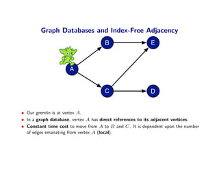 Graph Databases and Index-Free Adjacency
                                     B                    E



                     A


                                     C                    D


• Our gremlin is at vertex A.
• In a graph database, vertex A has direct references to its adjacent vertices.
• Constant time cost to move from A to B and C . It is dependent upon the number
  of edges emanating from vertex A (local).
 