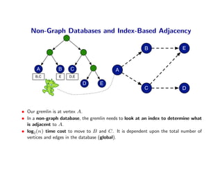 Non-Graph Databases and Index-Based Adjacency

                                                       B                 E



      A         B     C                   A
      B,C        E   D,E

                           D       E
                                                       C                 D



• Our gremlin is at vertex A.
• In a non-graph database, the gremlin needs to look at an index to determine what
  is adjacent to A.
• log2(n) time cost to move to B and C . It is dependent upon the total number of
  vertices and edges in the database (global).
 