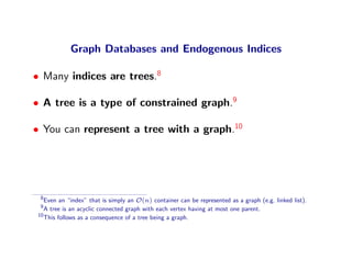 Graph Databases and Endogenous Indices

• Many indices are trees.8

• A tree is a type of constrained graph.9

• You can represent a tree with a graph.10




 8
   Even an “index” that is simply an O(n) container can be represented as a graph (e.g. linked list).
 9
   A tree is an acyclic connected graph with each vertex having at most one parent.
10
   This follows as a consequence of a tree being a graph.
 