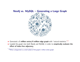 Neo4j vs. MySQL – Generating a Large Graph




• Generated a 1 million vertex/4 million edge graph with “natural statistics.”14
• Loaded the graph into both Neo4j and MySQL in order to empirically evaluate the
  eﬀect of index-free adjacency.
 14
      What is diagramed is a small subset of this graph 1 million vertex graph.
 