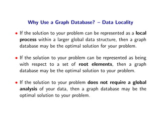 Why Use a Graph Database? – Data Locality

• If the solution to your problem can be represented as a local
  process within a larger global data structure, then a graph
  database may be the optimal solution for your problem.

• If the solution to your problem can be represented as being
  with respect to a set of root elements, then a graph
  database may be the optimal solution to your problem.

• If the solution to your problem does not require a global
  analysis of your data, then a graph database may be the
  optimal solution to your problem.
 