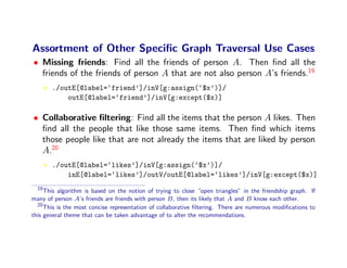 Assortment of Other Speciﬁc Graph Traversal Use Cases
• Missing friends: Find all the friends of person A. Then ﬁnd all the
  friends of the friends of person A that are not also person A’s friends.19
       ./outE[@label=‘friend’]/inV[g:assign(‘$x’)]/
           outE[@label=‘friend’]/inV[g:except($x)]

• Collaborative ﬁltering: Find all the items that the person A likes. Then
  ﬁnd all the people that like those same items. Then ﬁnd which items
  those people like that are not already the items that are liked by person
  A.20
       ./outE[@label=‘likes’]/inV[g:assign(‘$x’)]/
           inE[@label=‘likes’]/outV/outE[@label=‘likes’]/inV[g:except($x)]
  19
     This algorithm is based on the notion of trying to close “open triangles” in the friendship graph. If
many of person A’s friends are friends with person B , then its likely that A and B know each other.
  20
     This is the most concise representation of collaborative ﬁltering. There are numerous modiﬁcations to
this general theme that can be taken advantage of to alter the recommendations.
 