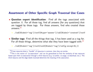 Assortment of Other Speciﬁc Graph Traversal Use Cases

• Question expert identiﬁcation: Find all the tags associated with
  question A. For all those tag, ﬁnd all answers (for any questions) that
  are tagged by those tags. For those answers, ﬁnd who created those
  answers.21
       ./inE[@label=‘tag’]/outV[@type=‘answer’]/inE[@label=‘created’]/outV


• Similar tags: Find all the things that tag A has been used as a tag for.
  For all those things, determine what else they have been tagged with.22
       ./inE[@label=‘tag’]/outV/outE[@label=‘tag’]/inV[g:except($_)]

  21
     If two resources share a “bundle” of resources in common, then they are similar.
  22
     This is the notion of “co-association” and can be generalized to ﬁnd the similarity of two resources
based upon their co-association through a third resource (e.g. co-author, co-usage, co-download, etc.). The
third resource and the edge labels traversed determine the meaning of the association.
 