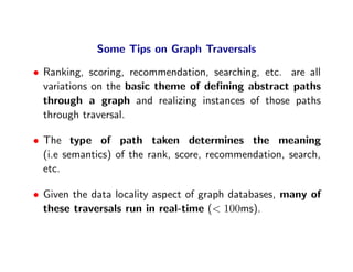 Some Tips on Graph Traversals

• Ranking, scoring, recommendation, searching, etc. are all
  variations on the basic theme of deﬁning abstract paths
  through a graph and realizing instances of those paths
  through traversal.

• The type of path taken determines the meaning
  (i.e semantics) of the rank, score, recommendation, search,
  etc.

• Given the data locality aspect of graph databases, many of
  these traversals run in real-time (< 100ms).
 