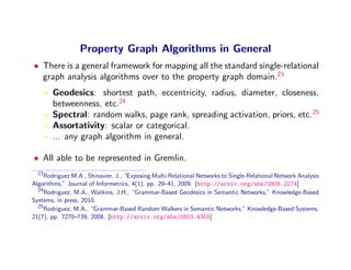 Property Graph Algorithms in General
• There is a general framework for mapping all the standard single-relational
  graph analysis algorithms over to the property graph domain.23
       Geodesics: shortest path, eccentricity, radius, diameter, closeness,
       betweenness, etc.24
       Spectral: random walks, page rank, spreading activation, priors, etc.25
       Assortativity: scalar or categorical.
       ... any graph algorithm in general.

• All able to be represented in Gremlin.
  23
     Rodriguez M.A., Shinavier, J., “Exposing Multi-Relational Networks to Single-Relational Network Analysis
Algorithms,” Journal of Informetrics, 4(1), pp. 29–41, 2009. [http://arxiv.org/abs/0806.2274]
  24
     Rodriguez, M.A., Watkins, J.H., “Grammar-Based Geodesics in Semantic Networks,” Knowledge-Based
Systems, in press, 2010.
  25
     Rodriguez, M.A., “Grammar-Based Random Walkers in Semantic Networks,” Knowledge-Based Systems,
21(7), pp. 7270–739, 2008. [http://arxiv.org/abs/0803.4355]
 