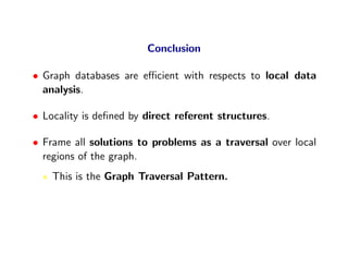 Conclusion

• Graph databases are eﬃcient with respects to local data
  analysis.

• Locality is deﬁned by direct referent structures.

• Frame all solutions to problems as a traversal over local
  regions of the graph.
    This is the Graph Traversal Pattern.
 