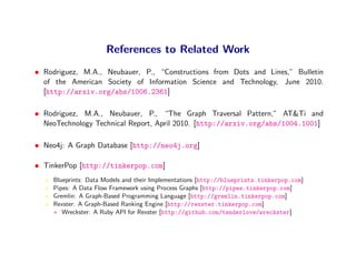 References to Related Work
• Rodriguez, M.A., Neubauer, P., “Constructions from Dots and Lines,” Bulletin
  of the American Society of Information Science and Technology, June 2010.
  [http://arxiv.org/abs/1006.2361]

• Rodriguez, M.A., Neubauer, P., “The Graph Traversal Pattern,” AT&Ti and
  NeoTechnology Technical Report, April 2010. [http://arxiv.org/abs/1004.1001]

• Neo4j: A Graph Database [http://neo4j.org]

• TinkerPop [http://tinkerpop.com]
     Blueprints: Data Models and their Implementations [http://blueprints.tinkerpop.com]
     Pipes: A Data Flow Framework using Process Graphs [http://pipes.tinkerpop.com]
     Gremlin: A Graph-Based Programming Language [http://gremlin.tinkerpop.com]
     Rexster: A Graph-Based Ranking Engine [http://rexster.tinkerpop.com]
     ∗ Wreckster: A Ruby API for Rexster [http://github.com/tenderlove/wreckster]
 