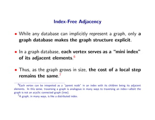 Index-Free Adjacency

• While any database can implicitly represent a graph, only a
  graph database makes the graph structure explicit.

• In a graph database, each vertex serves as a “mini index”
  of its adjacent elements.6

• Thus, as the graph grows in size, the cost of a local step
  remains the same.7
   6
     Each vertex can be intepreted as a “parent node” in an index with its children being its adjacent
elements. In this sense, traversing a graph is analogous in many ways to traversing an index—albeit the
graph is not an acyclic connected graph (tree).
   7
     A graph, in many ways, is like a distributed index.
 