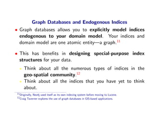 Graph Databases and Endogenous Indices
• Graph databases allows you to explicitly model indices
  endogenous to your domain model. Your indices and
  domain model are one atomic entity—a graph.11

• This has beneﬁts in designing special-purpose index
  structures for your data.
        Think about all the numerous types of indices in the
        geo-spatial community.12
        Think about all the indices that you have yet to think
        about.
11
     Originally, Neo4j used itself as its own indexing system before moving to Lucene.
12
     Craig Taverner explores the use of graph databases in GIS-based applications.
 