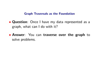 Graph Traversals as the Foundation

• Question: Once I have my data represented as a
  graph, what can I do with it?

• Answer: You can traverse over the graph to
  solve problems.
 