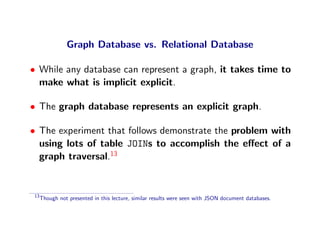 Graph Database vs. Relational Database

• While any database can represent a graph, it takes time to
  make what is implicit explicit.

• The graph database represents an explicit graph.

• The experiment that follows demonstrate the problem with
  using lots of table JOINs to accomplish the eﬀect of a
  graph traversal.13


 13
      Though not presented in this lecture, similar results were seen with JSON document databases.
 