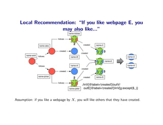 Local Recommendation: “If you like webpage E, you
                  may also like...”
                                           name=tobias

                                follows

                                               2           created   name=C
                    name=alex

                                 created
                                                         created
                                                                              3
       name=emil   follows                  name=B                                         name=C

                                                                              name=E

                                            name=A
                                                                     1                     name=D
                   follows
                                                         created
                                 created                                      3
                   name=johan                                        name=D
                                               2           created

                                follows
                                                         ./inV[@label='created']/outV/
                                           name=peter      outE[@label='created']/inV[g:except($_)]


Assumption: if you like a webpage by X , you will like others that they have created.
 