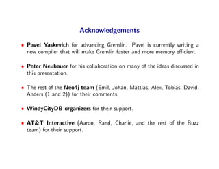 Acknowledgements

• Pavel Yaskevich for advancing Gremlin. Pavel is currently writing a
  new compiler that will make Gremlin faster and more memory eﬃcient.

• Peter Neubauer for his collaboration on many of the ideas discussed in
  this presentation.

• The rest of the Neo4j team (Emil, Johan, Mattias, Alex, Tobias, David,
  Anders (1 and 2)) for their comments.

• WindyCityDB organizers for their support.

• AT&T Interactive (Aaron, Rand, Charlie, and the rest of the Buzz
  team) for their support.
 