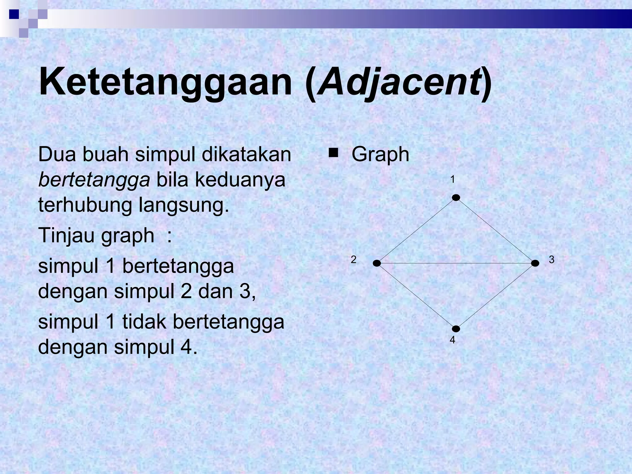 Ketetanggaan ( Adjacent ) Dua buah simpul dikatakan  bertetangga  bila keduanya terhubung langsung.  Tinjau graph  :  simpul 1 bertetangga dengan simpul 2 dan 3,  simpul 1 tidak bertetangga dengan simpul 4. Graph 1 2 3 4 