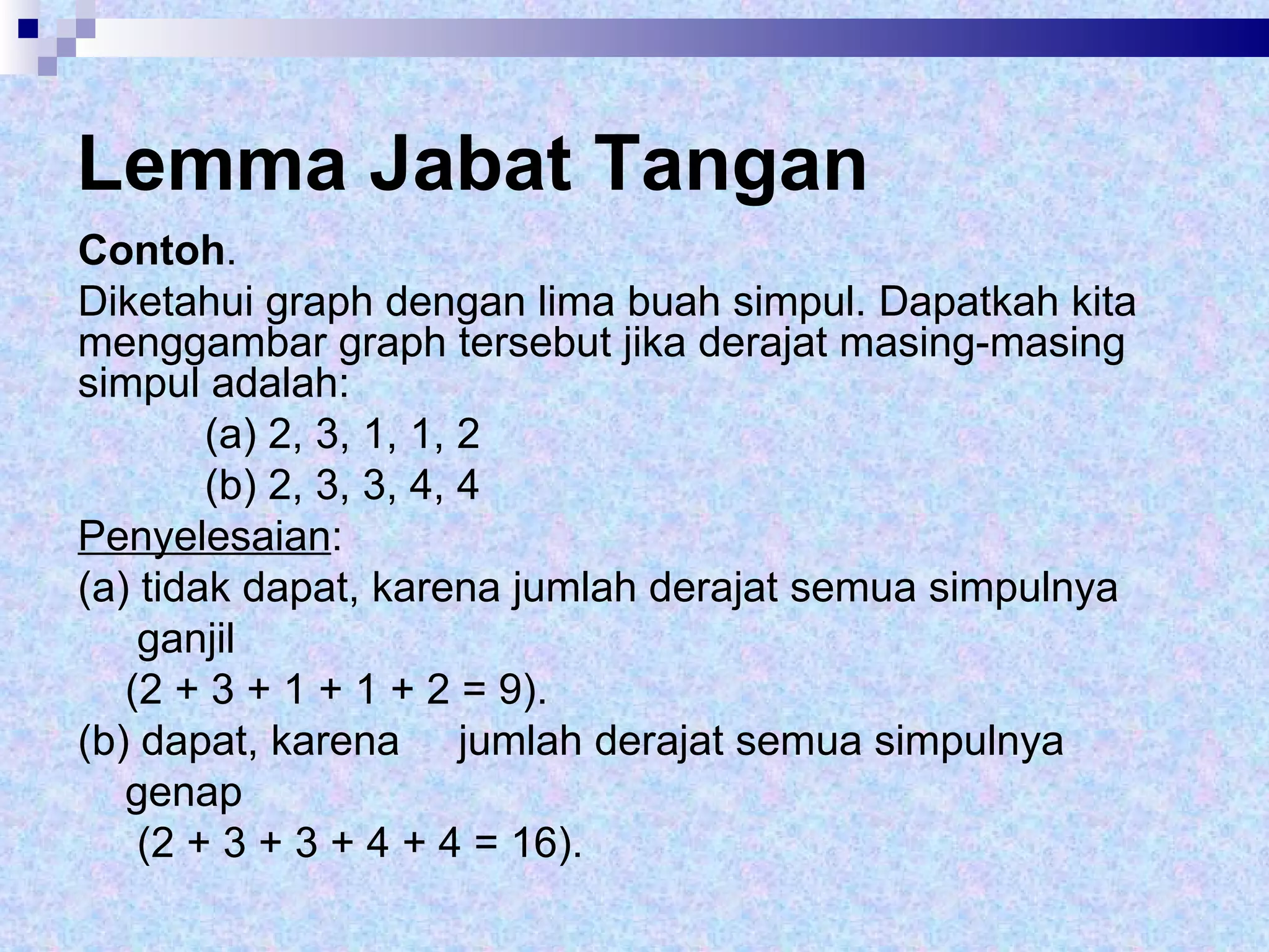 Lemma Jabat Tangan Contoh .  Diketahui graph dengan lima buah simpul. Dapatkah kita menggambar graph tersebut jika derajat masing-masing simpul adalah: (a) 2, 3, 1, 1, 2 (b) 2, 3, 3, 4, 4 Penyelesaian :  (a) tidak dapat, karena jumlah derajat semua simpulnya  ganjil (2 + 3 + 1 + 1 + 2 = 9). (b) dapat, karena  jumlah derajat semua simpulnya  genap  (2 + 3 + 3 + 4 + 4 = 16).  