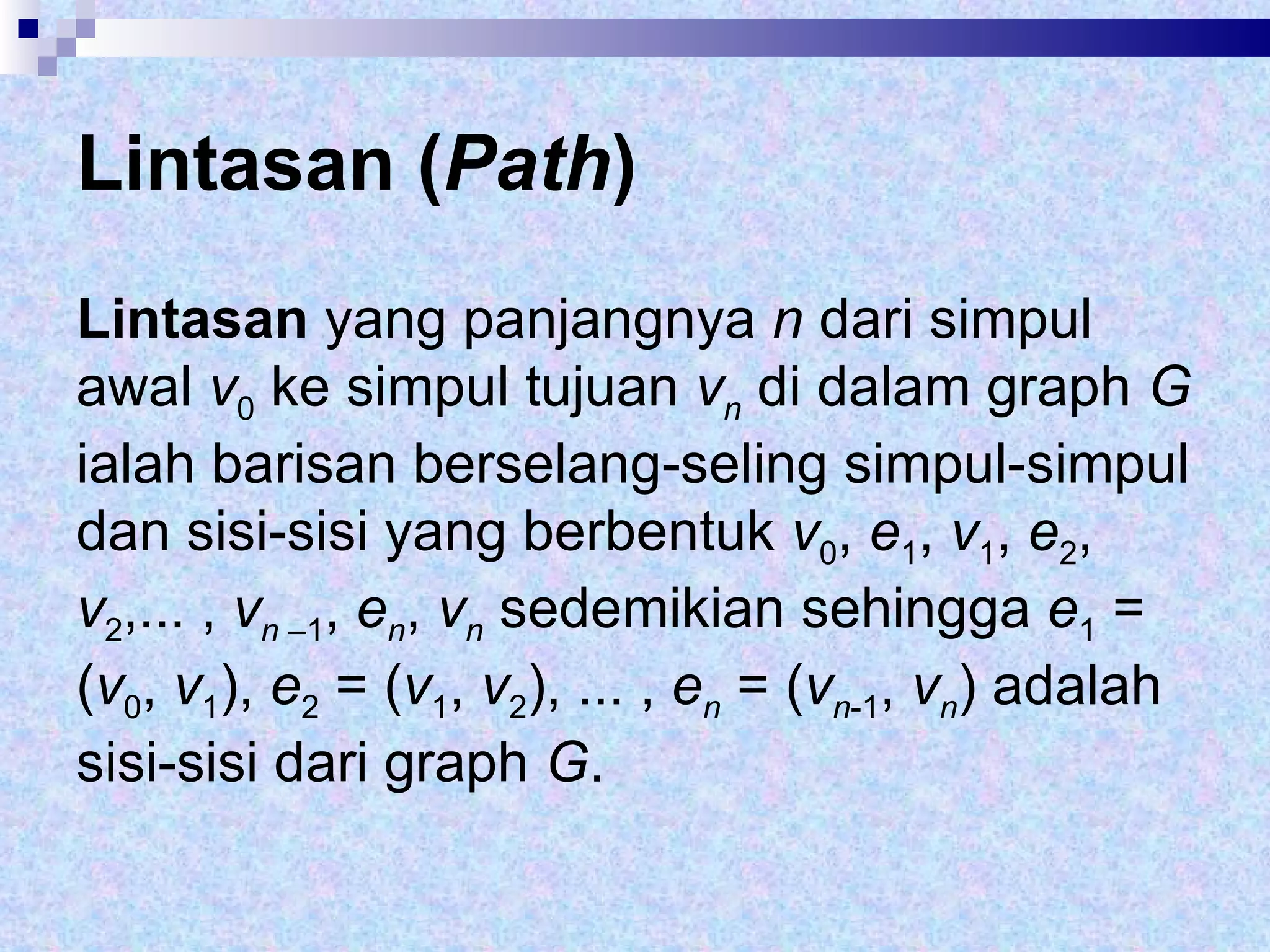 Lintasan ( Path ) Lintasan  yang panjangnya  n  dari simpul awal  v 0  ke simpul tujuan  v n   di   dalam graph  G  ialah barisan berselang-seling simpul-simpul dan sisi-sisi yang berbentuk  v 0 ,  e 1 ,  v 1 ,  e 2 ,  v 2 ,... ,  v n  –1 ,  e n ,  v n  sedemikian sehingga  e 1  = ( v 0 ,  v 1 ),  e 2  = ( v 1 ,  v 2 ), ... ,  e n  = ( v n -1 ,  v n ) adalah sisi-sisi dari graph  G .  