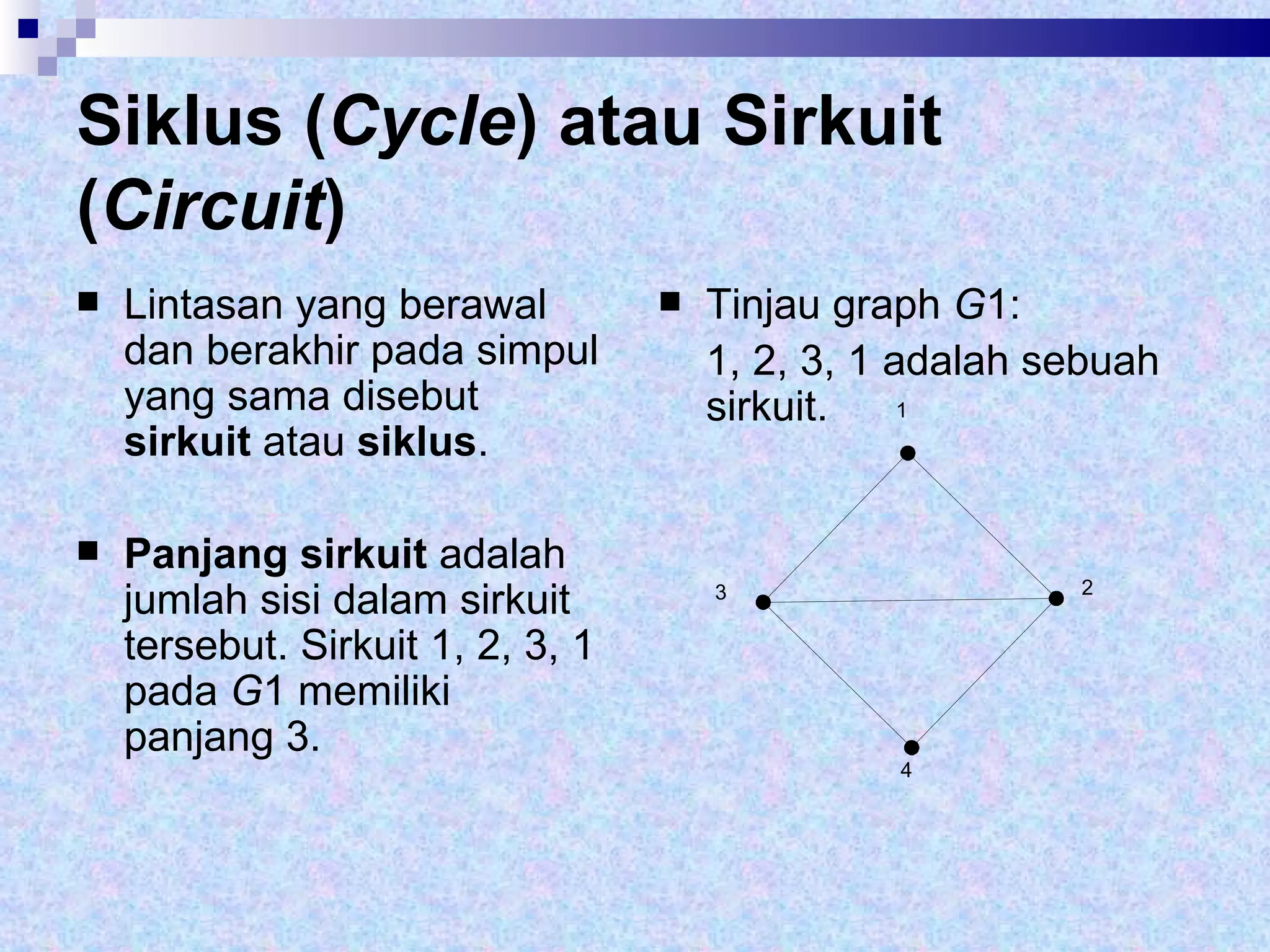 Siklus ( Cycle ) atau Sirkuit ( Circuit ) Lintasan yang berawal dan berakhir pada simpul yang sama disebut  sirkuit  atau  siklus .  Panjang sirkuit  adalah jumlah sisi dalam sirkuit tersebut. Sirkuit 1, 2, 3, 1 pada  G 1 memiliki panjang 3. Tinjau graph  G 1:  1, 2, 3, 1 adalah sebuah sirkuit. 1 2 3 4 