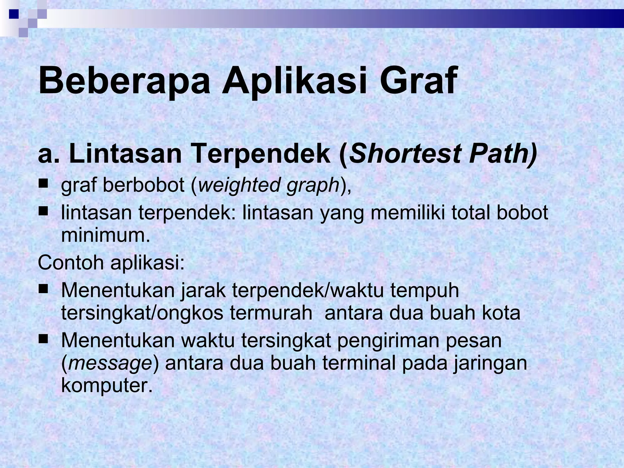 Beberapa Aplikasi Graf a. Lintasan Terpendek ( Shortest Path) graf berbobot ( weighted graph ),  lintasan terpendek: lintasan yang memiliki total bobot minimum. Contoh aplikasi:  Menentukan jarak terpendek/waktu tempuh tersingkat/ongkos termurah  antara dua buah kota Menentukan waktu tersingkat pengiriman pesan ( message ) antara dua buah terminal pada jaringan komputer. 