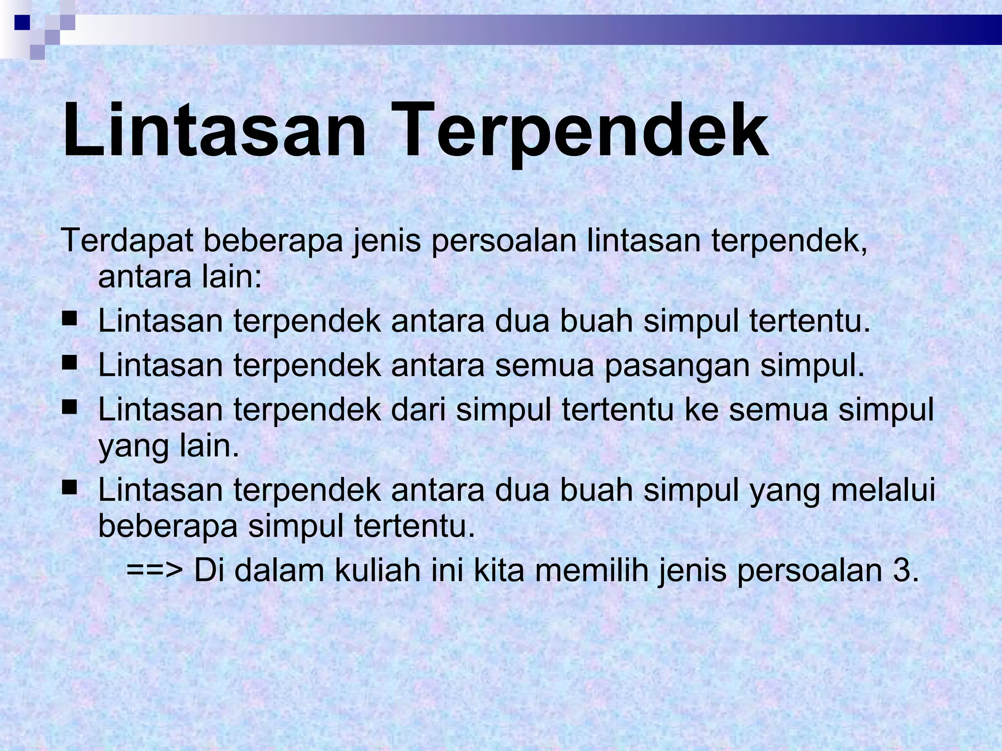 Lintasan Terpendek Terdapat beberapa jenis persoalan lintasan terpendek, antara lain: Lintasan terpendek antara dua buah simpul tertentu. Lintasan terpendek antara semua pasangan simpul. Lintasan terpendek dari simpul tertentu ke semua simpul yang lain. Lintasan terpendek antara dua buah simpul yang melalui beberapa simpul tertentu. ==> Di dalam kuliah ini kita memilih jenis persoalan 3. 
