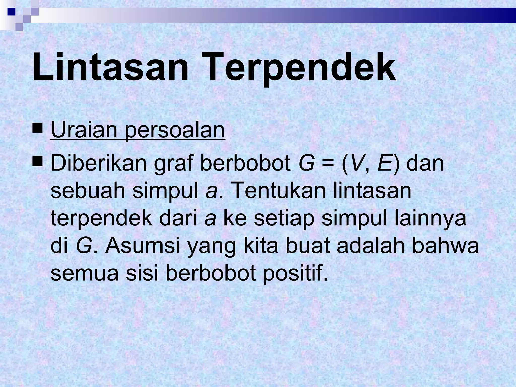 Lintasan Terpendek Uraian persoalan Diberikan graf berbobot  G  = ( V ,  E ) dan sebuah simpul  a . Tentukan lintasan terpendek dari  a  ke setiap simpul lainnya di  G . Asumsi yang kita buat adalah bahwa semua sisi berbobot positif.  