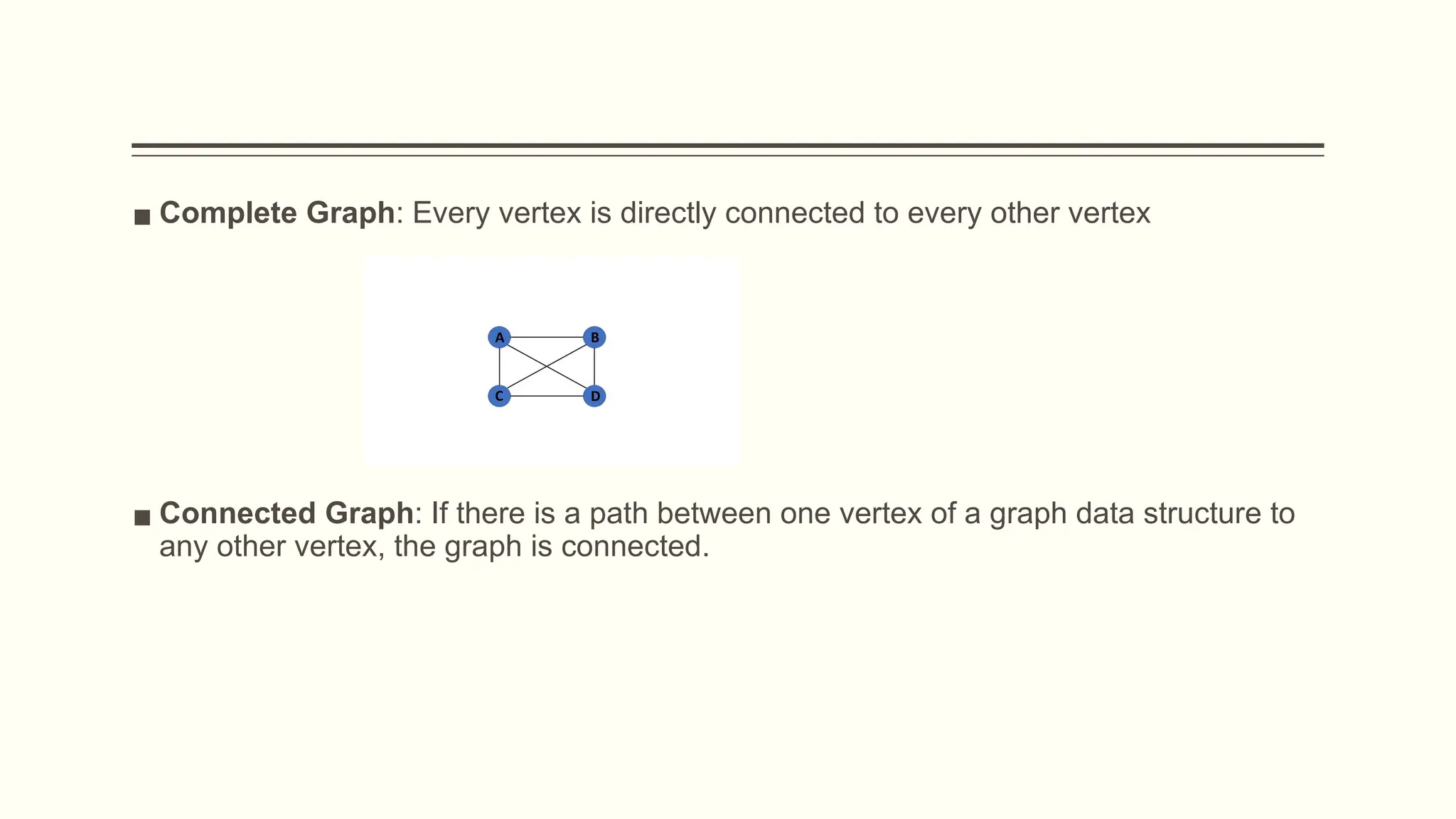 ▪ Complete Graph: Every vertex is directly connected to every other vertex
▪ Connected Graph: If there is a path between one vertex of a graph data structure to
any other vertex, the graph is connected.
 