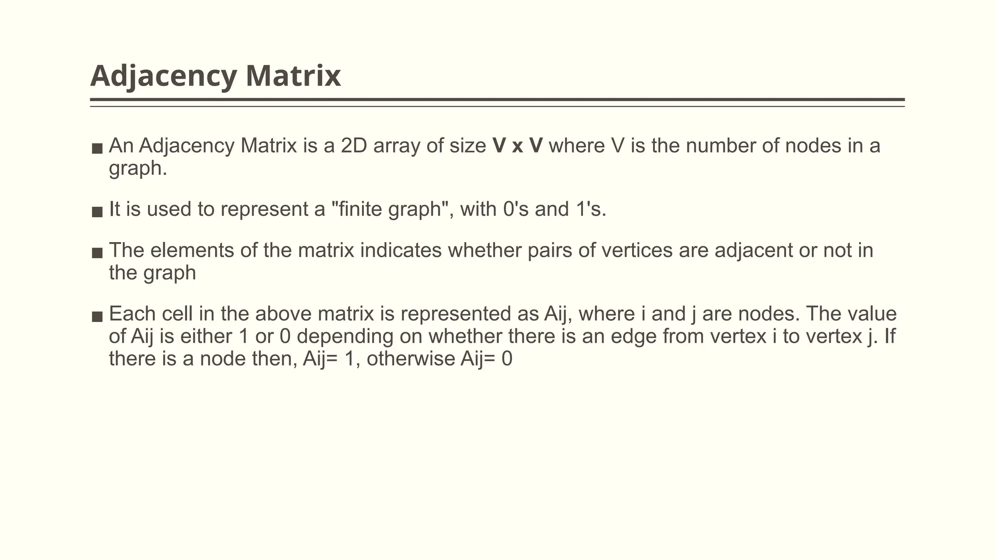 Adjacency Matrix
▪ An Adjacency Matrix is a 2D array of size V x V where V is the number of nodes in a
graph.
▪ It is used to represent a "finite graph", with 0's and 1's.
▪ The elements of the matrix indicates whether pairs of vertices are adjacent or not in
the graph
▪ Each cell in the above matrix is represented as Aij, where i and j are nodes. The value
of Aij is either 1 or 0 depending on whether there is an edge from vertex i to vertex j. If
there is a node then, Aij= 1, otherwise Aij= 0
 