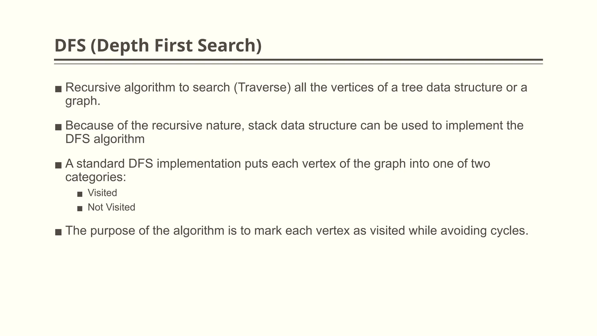 DFS (Depth First Search)
▪ Recursive algorithm to search (Traverse) all the vertices of a tree data structure or a
graph.
▪ Because of the recursive nature, stack data structure can be used to implement the
DFS algorithm
▪ A standard DFS implementation puts each vertex of the graph into one of two
categories:
▪ Visited
▪ Not Visited
▪ The purpose of the algorithm is to mark each vertex as visited while avoiding cycles.
 