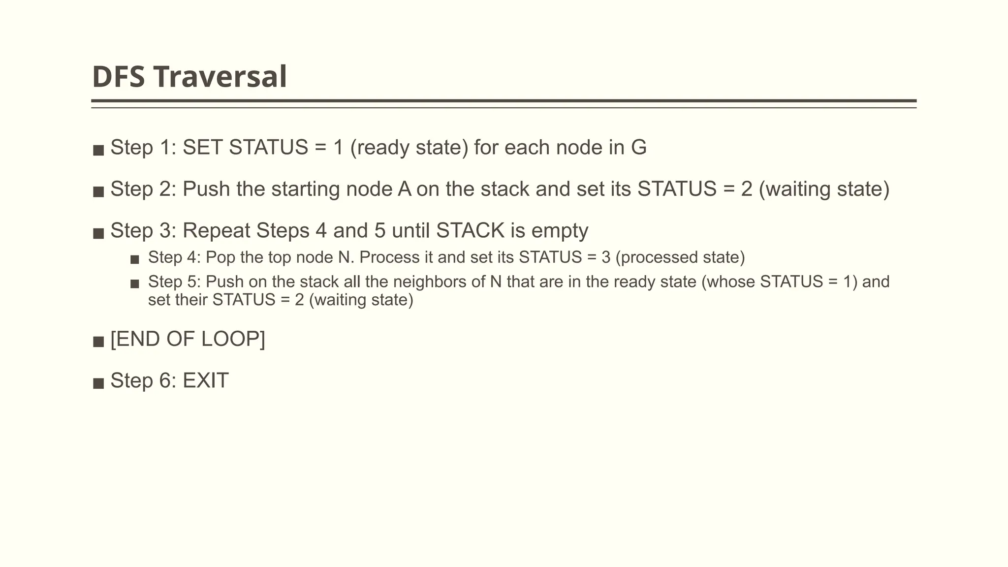 DFS Traversal
▪ Step 1: SET STATUS = 1 (ready state) for each node in G
▪ Step 2: Push the starting node A on the stack and set its STATUS = 2 (waiting state)
▪ Step 3: Repeat Steps 4 and 5 until STACK is empty
▪ Step 4: Pop the top node N. Process it and set its STATUS = 3 (processed state)
▪ Step 5: Push on the stack all the neighbors of N that are in the ready state (whose STATUS = 1) and
set their STATUS = 2 (waiting state)
▪ [END OF LOOP]
▪ Step 6: EXIT
 